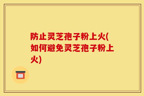 防止灵芝孢子粉上火(如何避免灵芝孢子粉上火)