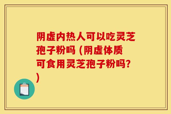 阴虚内热人可以吃灵芝孢子粉吗 (阴虚体质可食用灵芝孢子粉吗?)