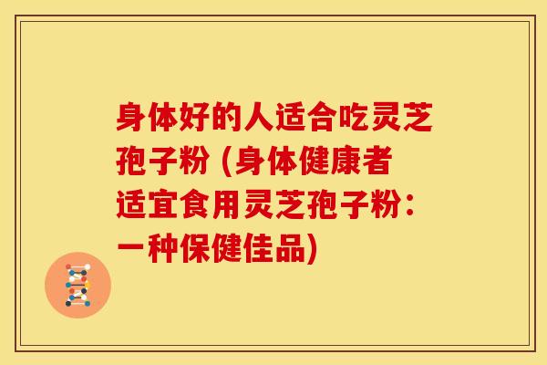 身体好的人适合吃灵芝孢子粉 (身体健康者适宜食用灵芝孢子粉:一种保健佳品)