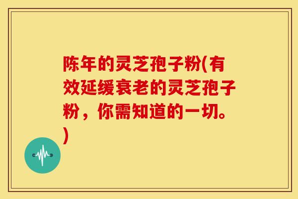 陈年的灵芝孢子粉(有效延缓衰老的灵芝孢子粉,你需知道的一切。)
