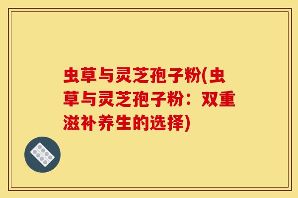 虫草与灵芝孢子粉(虫草与灵芝孢子粉：双重滋补养生的选择)