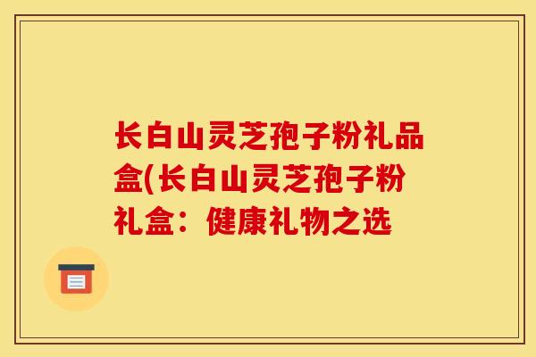 长白山灵芝孢子粉礼品盒(长白山灵芝孢子粉礼盒:健康礼物之选