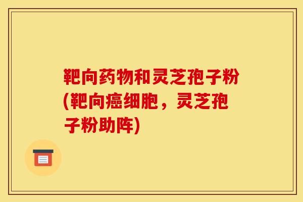 靶向药物和灵芝孢子粉(靶向癌细胞，灵芝孢子粉助阵)