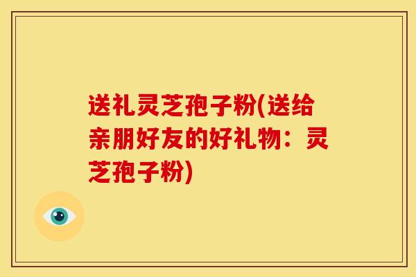 送礼灵芝孢子粉(送给亲朋好友的好礼物:灵芝孢子粉)