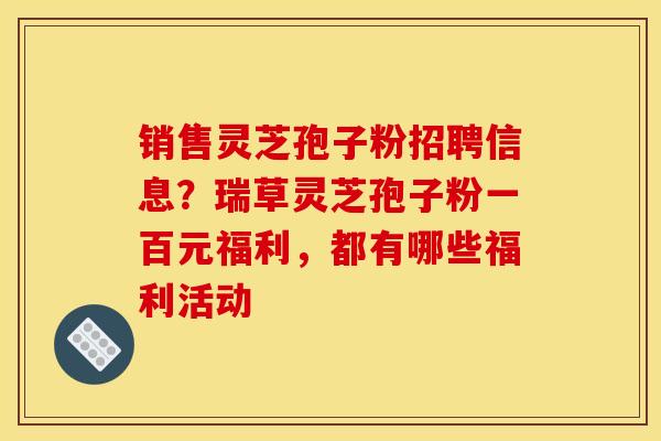 销售灵芝孢子粉招聘信息?瑞草灵芝孢子粉一百元福利,都有哪些福利活动