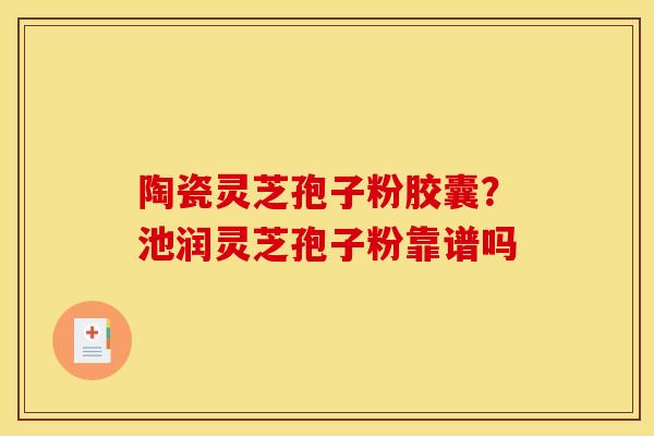陶瓷灵芝孢子粉胶囊？池润灵芝孢子粉靠谱吗