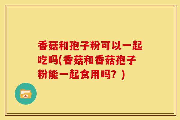 香菇和孢子粉可以一起吃吗(香菇和香菇孢子粉能一起食用吗?)