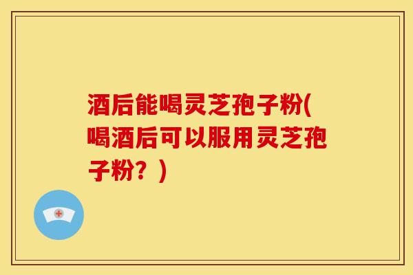 酒后能喝灵芝孢子粉(喝酒后可以服用灵芝孢子粉?)