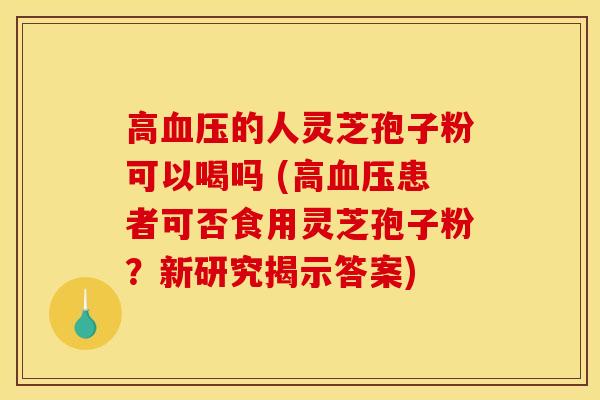 高血压的人灵芝孢子粉可以喝吗 (高血压患者可否食用灵芝孢子粉?新研究揭示答案)