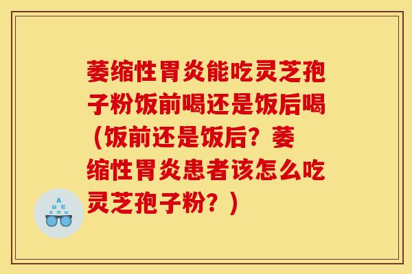 萎缩性胃炎能吃灵芝孢子粉饭前喝还是饭后喝 (饭前还是饭后?萎缩性胃炎患者该怎么吃灵芝孢子粉?)