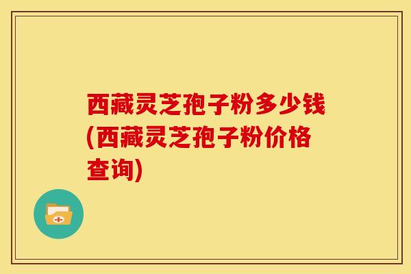 西藏灵芝孢子粉多少钱(西藏灵芝孢子粉价格查询)