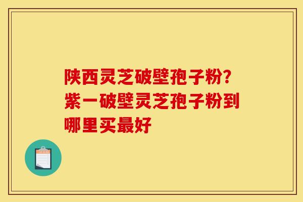 陕西灵芝破壁孢子粉?紫一破壁灵芝孢子粉到哪里买最好