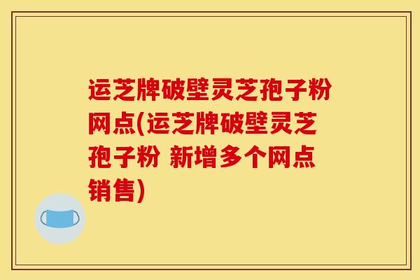 运芝牌破壁灵芝孢子粉网点(运芝牌破壁灵芝孢子粉 新增多个网点销售)