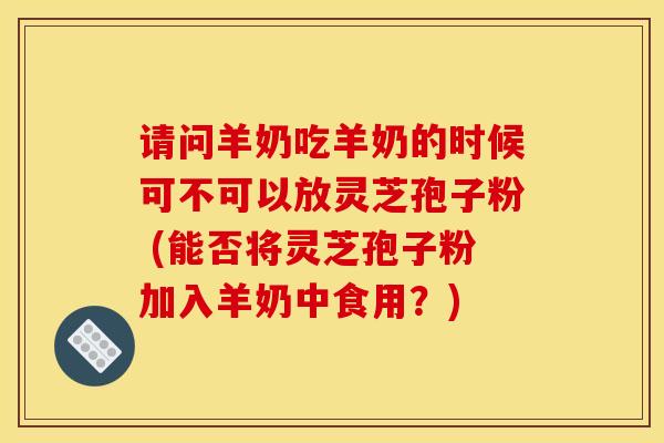 请问羊奶吃羊奶的时候可不可以放灵芝孢子粉 (能否将灵芝孢子粉加入羊奶中食用?)