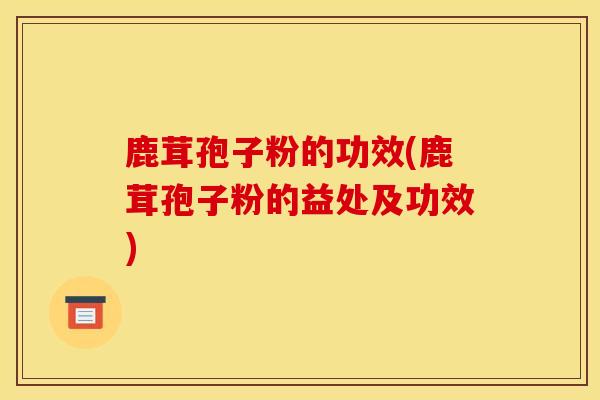 鹿茸孢子粉的功效(鹿茸孢子粉的益处及功效)