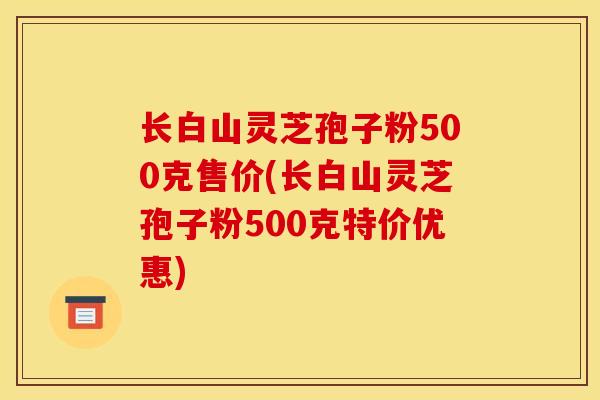 长白山灵芝孢子粉500克售价(长白山灵芝孢子粉500克特价优惠)