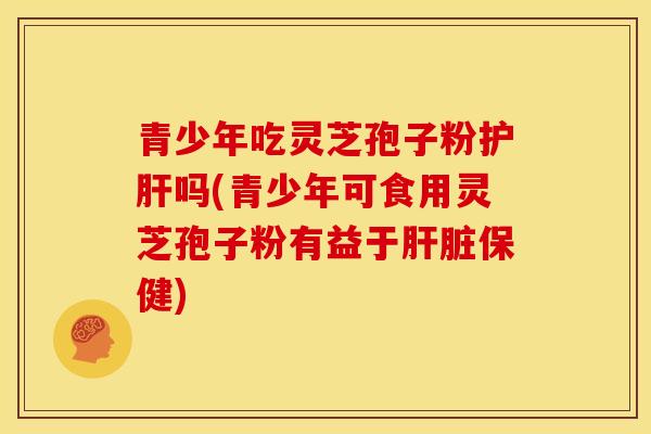 青少年吃灵芝孢子粉护肝吗(青少年可食用灵芝孢子粉有益于肝脏保健)