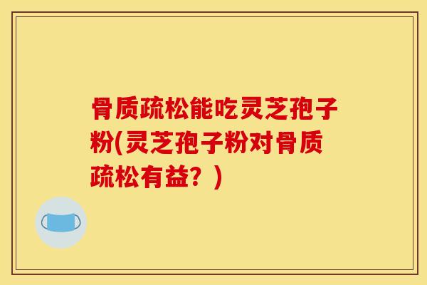 骨质疏松能吃灵芝孢子粉(灵芝孢子粉对骨质疏松有益？)