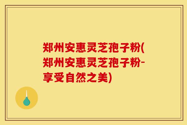 郑州安惠灵芝孢子粉(郑州安惠灵芝孢子粉-享受自然之美)