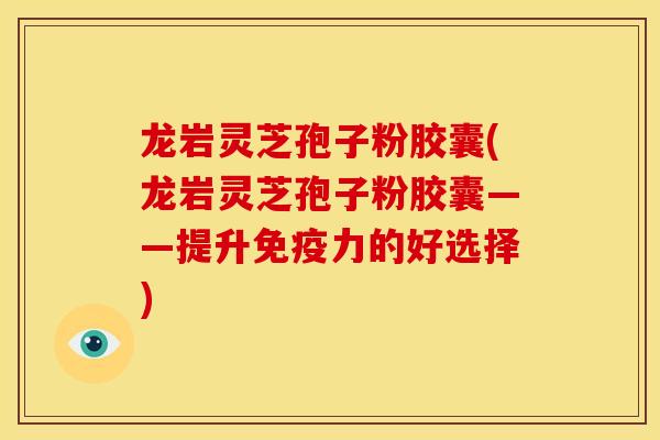 龙岩灵芝孢子粉胶囊(龙岩灵芝孢子粉胶囊——提升免疫力的好选择)