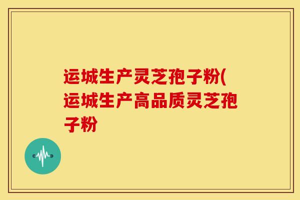 运城生产灵芝孢子粉(运城生产高品质灵芝孢子粉