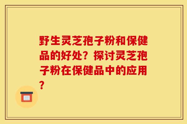 野生灵芝孢子粉和保健品的好处？探讨灵芝孢子粉在保健品中的应用？