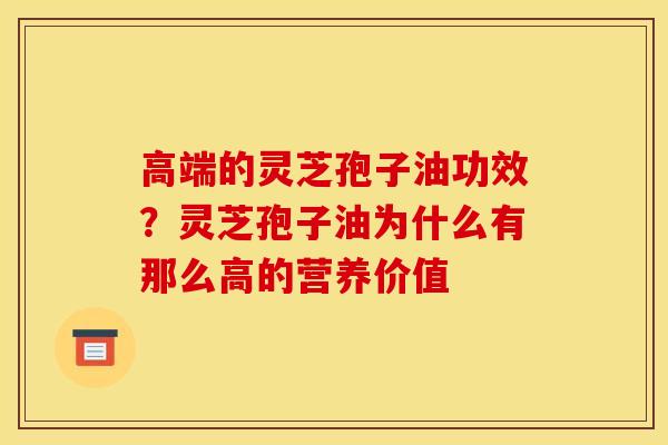 高端的灵芝孢子油功效?灵芝孢子油为什么有那么高的营养价值