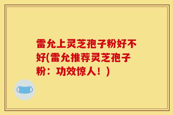 雷允上灵芝孢子粉好不好(雷允推荐灵芝孢子粉：功效惊人！)