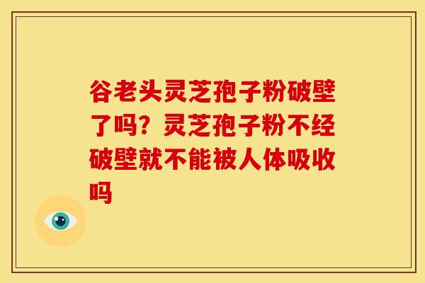 谷老头灵芝孢子粉破壁了吗?灵芝孢子粉不经破壁就不能被人体吸收吗