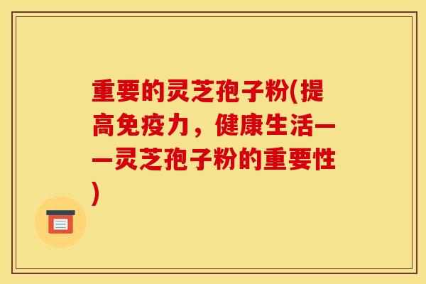 重要的灵芝孢子粉(提高免疫力,健康生活——灵芝孢子粉的重要性)