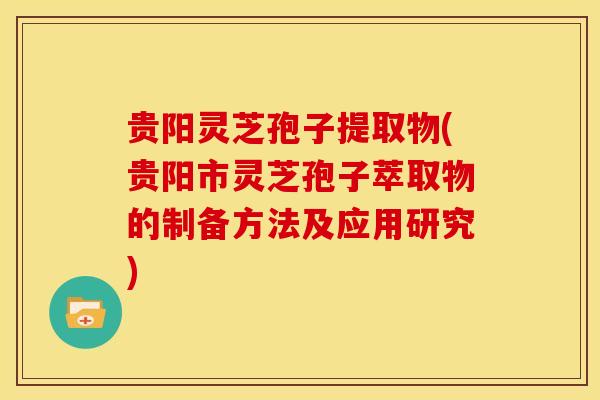 贵阳灵芝孢子提取物(贵阳市灵芝孢子萃取物的制备方法及应用研究)
