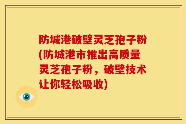 防城港破壁灵芝孢子粉(防城港市推出高质量灵芝孢子粉,破壁技术让你轻松吸收)