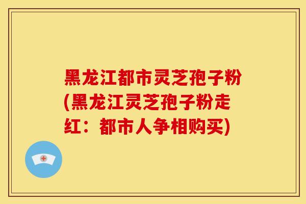黑龙江都市灵芝孢子粉(黑龙江灵芝孢子粉走红:都市人争相购买)