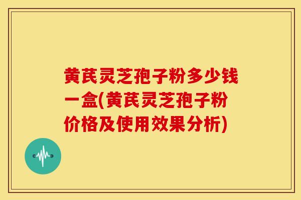 黄芪灵芝孢子粉多少钱一盒(黄芪灵芝孢子粉价格及使用效果分析)