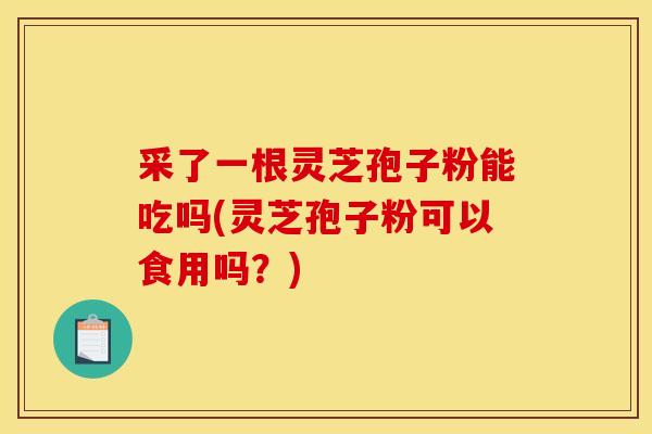 采了一根灵芝孢子粉能吃吗(灵芝孢子粉可以食用吗?)