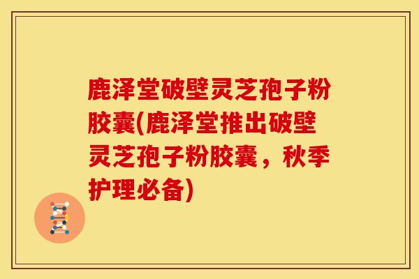 鹿泽堂破壁灵芝孢子粉胶囊(鹿泽堂推出破壁灵芝孢子粉胶囊,秋季护理必备)