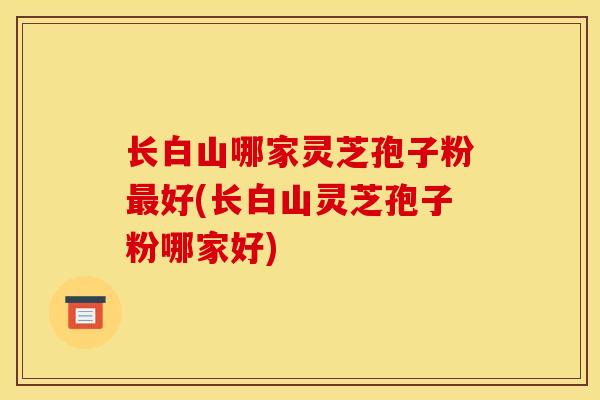 长白山哪家灵芝孢子粉最好(长白山灵芝孢子粉哪家好)