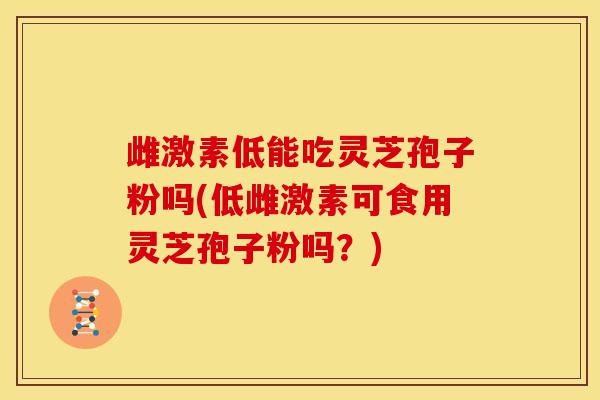 雌激素低能吃灵芝孢子粉吗(低雌激素可食用灵芝孢子粉吗?)