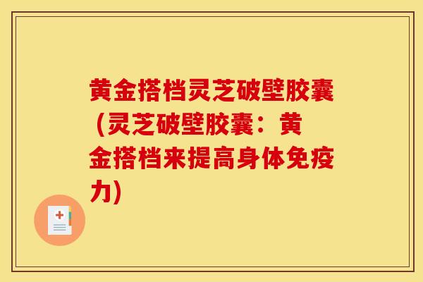 黄金搭档灵芝破壁胶囊 (灵芝破壁胶囊:黄金搭档来提高身体免疫力)