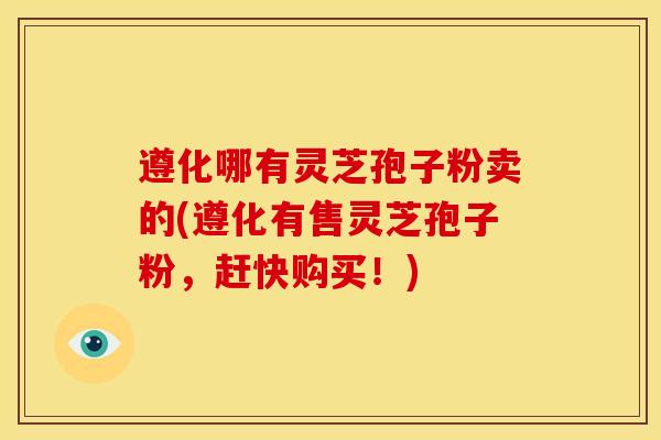 遵化哪有灵芝孢子粉卖的(遵化有售灵芝孢子粉,赶快购买!)
