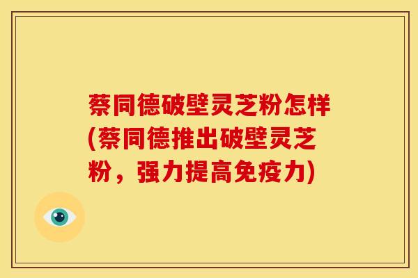 蔡同德破壁灵芝粉怎样(蔡同德推出破壁灵芝粉,强力提高免疫力)