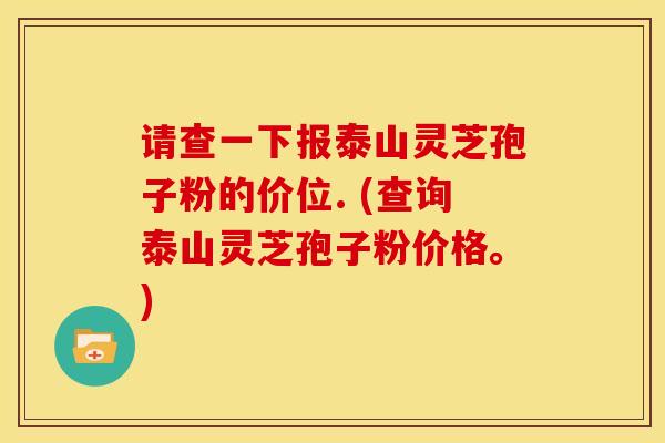 请查一下报泰山灵芝孢子粉的价位. (查询泰山灵芝孢子粉价格。)