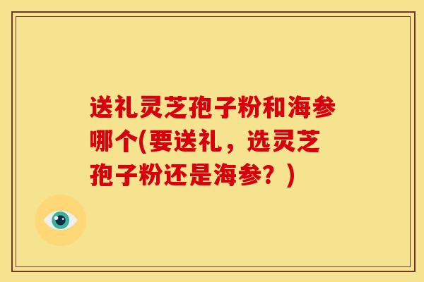 送礼灵芝孢子粉和海参哪个(要送礼,选灵芝孢子粉还是海参?)