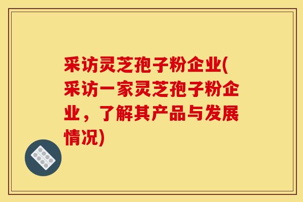 采访灵芝孢子粉企业(采访一家灵芝孢子粉企业,了解其产品与发展情况)