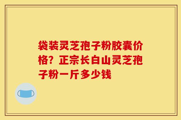 袋装灵芝孢子粉胶囊价格?正宗长白山灵芝孢子粉一斤多少钱