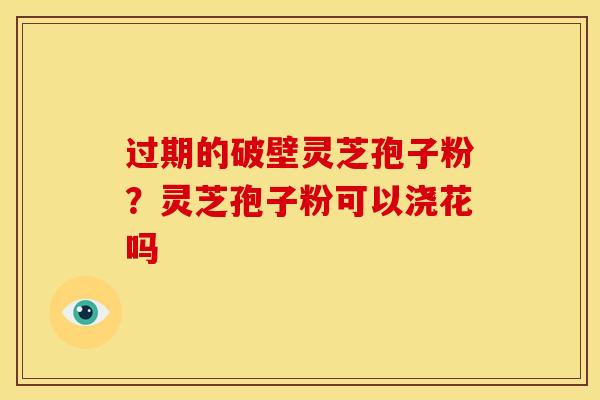 过期的破壁灵芝孢子粉?灵芝孢子粉可以浇花吗