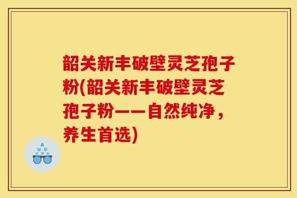 韶关新丰破壁灵芝孢子粉(韶关新丰破壁灵芝孢子粉——自然纯净,养生首选)