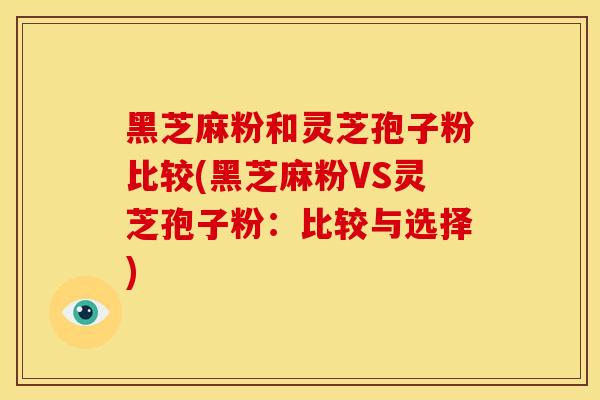 黑芝麻粉和灵芝孢子粉比较(黑芝麻粉VS灵芝孢子粉:比较与选择)