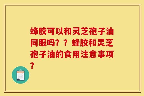 蜂胶可以和灵芝孢子油同服吗??蜂胶和灵芝孢子油的食用注意事项?