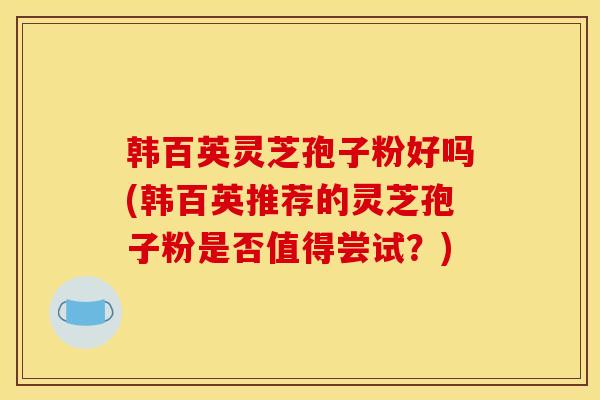 韩百英灵芝孢子粉好吗(韩百英推荐的灵芝孢子粉是否值得尝试?)
